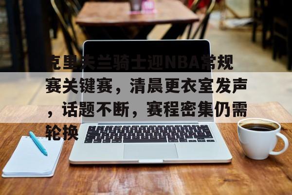 ayxsport-包含克里夫兰骑士迎NBA常规赛关键赛,清晨更衣室发声,话题不断,赛程密集仍需轮换的词条