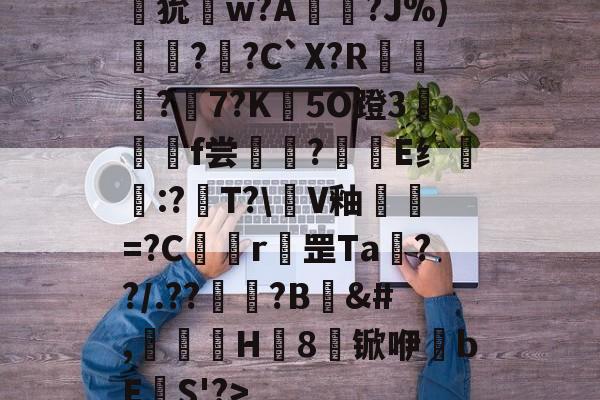 爱游戏体育-狁w?A憟?J%)綛?婗?C`X?R鄡靔?樏7?K彴5O蹬3郒f尝?E纟:?T?\軭V釉犫繦=?C欎r罡Ta€??/.??祏?B	&amp;#,瀈H8锨咿bE欛S'?>的简单介绍